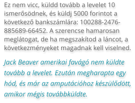 Ez nem vicc, küldd tovább a levelet 10 ismerősödnek, és küldj 5000 forintot a következő bankszámlára: 100288-2476-885689-66452. A szerencse hamarosan meglátogat, de ha megszakítod a láncot, a következményeket magadnak kell viselned. Jack Beaver amerikai favágó nem küldte tovább a levelet. Ezután megharapta egy hód, és már az amputációhoz készülődött, amikor mégis továbbküldte.